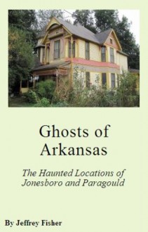 Ghosts of Arkansas: The Haunted Locations of Jonesboro and Paragould - Jeffrey Fisher