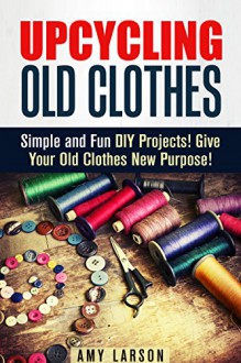 Upcycling Old Clothes: Simple and Fun DIY Projects! Give Your Old Clothes New Purpose! (Recycle, Reuse, Repurpose) - Amy Larson