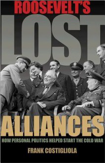 Roosevelt's Lost Alliances: How Personal Politics Helped Start the Cold War - Frank Costigliola