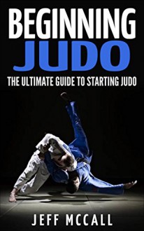 Beginning Judo: The Ultimate Guide to Starting Judo - Jeff McCall