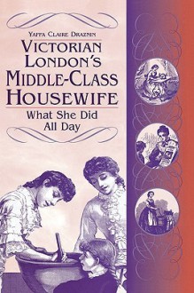 Victorian London's Middle Class Housewife: What She Did All Day - Yaffa Claire Draznin