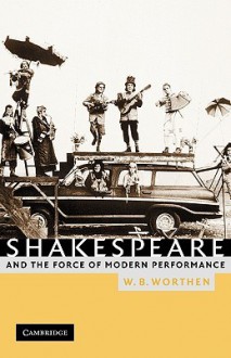 Shakespeare and the Force of Modern Performance - W.B. Worthen