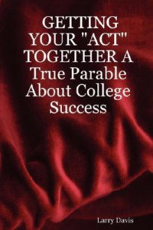 Getting Your "Act" Together a True Parable about College Success - Larry Davis