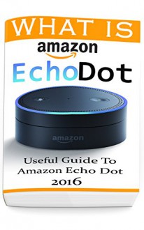 What Is Amazon Echo Dot: Useful Guide To Amazon Echo Dot 2016: (2nd Generation) (Amazon Echo, Dot, Echo Dot, Amazon Echo User Manual, Echo Dot ebook, Amazon Dot) - Adam Strong