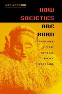 How Societies Are Born: Governance in West Central Africa Before 1600 - Jan Vansina