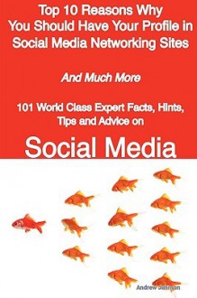 Top 10 Reasons Why You Should Have Your Profile in Social Media Networking Sites - And Much More - 101 World Class Expert Facts, Hints, Tips and Advice on Social Media - Andrew Johnson