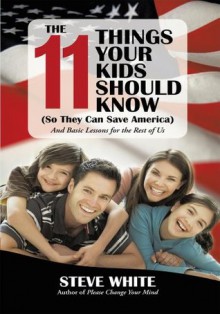 The 11 Things Your Kids Should Know (So They Can Save America): And Basic Lessons for the Rest of Us - Steve White