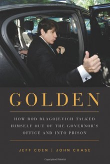 Golden: How Rod Blagojevich Talked Himself out of the Governor's Office and into Prison - Jeff Coen, John Chase