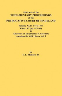 Abstracts of the Testamentary Proceedings of the Prerogative Court of Maryland. Volume XLII: 1776-1777. Liber: 47 (Pp. 97-End) & Abstracts of Inventories & Accounts Contained in Will Libers 3 & 5 - Vernon L. Skinner Jr.