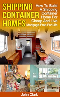 Shipping Container Homes: How To Build A Shipping Container Home For Cheap And Live Mortgage-Free For Life - John Clark