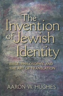 The Invention of Jewish Identity: Bible, Philosophy, and the Art of Translation - Aaron W. Hughes