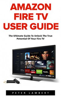 Amazon Fire TV User Guide: The Ultimate Guide to Unlock the True Potential of Your Fire TV (Amazon Prime, Amazon Fire TV, Digital Media) - Peter Lambert