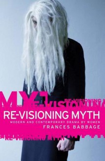 Re-Visioning Myth: Modern and Contemporary Drama by Women - Frances Babbage