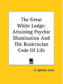 The Great White Lodge: Attaining Psychic Illumination and the Rosicrucian Code of Life - H. Spencer Lewis