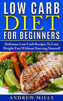 Low Carb: Low Carb Diet For Beginners - Delicious Low Carb Recipes To Lose Weight Fast Without Starving Yourself - Andrew Mills, Low Carb