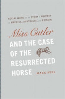 Miss Cutler and the Case of the Resurrected Horse: Social Work and the Story of Poverty in America, Australia, and Britain - Mark Peel