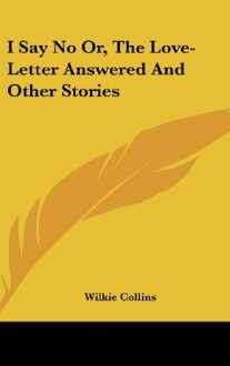 I Say No Or, the Love-Letter Answered and Other Stories - Wilkie Collins