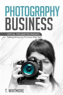 Photography Business: Special Tips and Techniques for Taking Amazing Pictures that Sell - T Whitmore