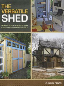 The Versatile Shed: How to Build, Renovate and Customize Your Bonus Space - Chris Gleason