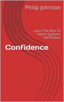 Confidence: Learn The Keys To Potent Dynamic Self Esteem - Philip Johnson