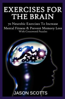 Exercise For The Brain: 70 Neurobic Exercises To Increase Mental Fitness & Prevent Memory Loss (With Crossword Puzzles) - Jason Scotts