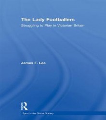 Lady Footballers - Lee: Struggling to Play in Victorian Britain - James Lee