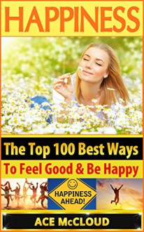 Happiness: The Top 100 Best Ways To Feel Good & Be Happy (How To Be Happy, Happines & Joy, Relieve Stress & Anxiety) - Ace McCloud