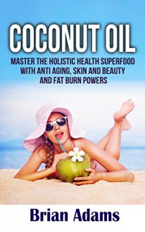 Coconut Oil: Master the Holistic Health Superfood with Anti Aging, Skin and Beauty and Fat Burn Powers (BONUS Chapter: Ketogenic Diet Shopping List) (Skin,Feel ... and Beauty,Superfood,Hair Care,Look Good) - Brian Adams