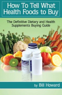 How To Tell What Health Foods to Buy: The Definitive Dietary and Health Supplements Buying Guide - Bill Howard