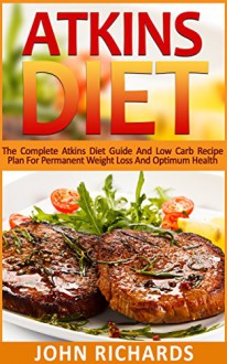 Atkins: Atkins Diet: The Complete Atkins Diet Guide And Low Carb Recipe Plan For Permanent Weight Loss And Optimum Health (36 Delicious,Quick And Easy, Low Carb Recipes for Every Meal) - John Richards