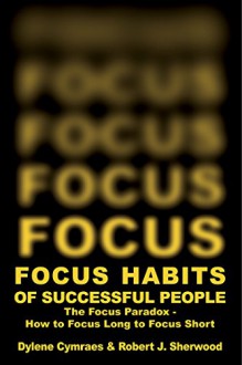 FOCUS HABITS OF SUCCESSFUL PEOPLE: The Focus Paradox - How to Focus Long to Focus Short - Dylene Cymraes, Robert Sherwood