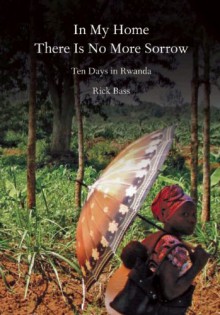 In My Home There Is No More Sorrow: Ten Days in Rwanda - Rick Bass