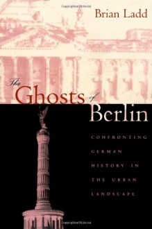 The Ghosts of Berlin: Confronting German History in the Urban Landscape - Brian Ladd