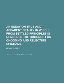 An Essay on True and Apparent Beauty in Which from Settled Principles Is Rendered the Grounds for Choosing and Rejecting Epigrams - Pierre Nicole