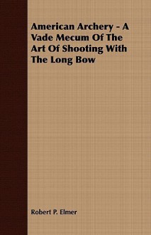 American Archery - A Vade Mecum of the Art of Shooting with the Long Bow - Robert Elmer