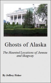 Ghosts of Alaska: The Haunted Locations of Juneau and Skagway - Jeffrey Fisher