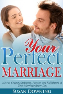 Your Perfect Marriage - How to Create Happiness, Passion and Fulfillment in Your Marriage Every Day (Secrets to a Happy Marriage, Making Your Marriage Work, Marriage Counseling) - Susan Downing