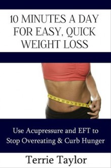 10 Minutes a Day For Easy, Quick Weight Loss: Use Acupressure and EFT to Stop Overeating & Curb Hunger - Terrie Taylor, Casey Taylor