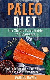 Paleo Diet: The Simple Paleo Guide for Beginners - How to Eat Healthy, Feel Amazing & Look Great Naked (Paleo for Beginners, Paleo Cookbook, Paleo Recipes) - Daniel Davis