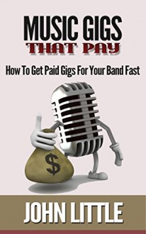 Music Gigs That Pay: How To Get Paid Gigs For Your Band Fast - John Little