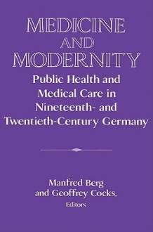 Medicine and Modernity: Public Health and Medical Care in Nineteenth- And Twentieth-Century Germany - Manfred Berg