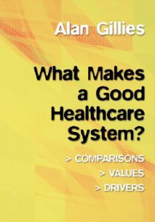 What Makes a Good Healthcare System?: Comparisons, Values, Drivers - Alan Gillies