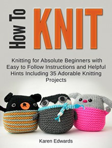 How To Knit: Knitting for Absolute Beginners With Easy to Follow Instructions and Helpful Hints Including 35 Adorable Knitting Projects (How To Knit, how ... for beginners, quick knitting projects) - Karen Edwards