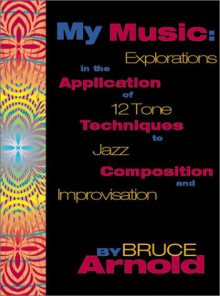 My Music: Explorations in the Application of 12 Tone Techniques to Jazz Composition and Improvisation - Bruce Arnold