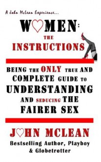 Women: The Instructions--Being The Only True & Complete Guide To Understanding And Seducing The Fairer Sex - John McLean