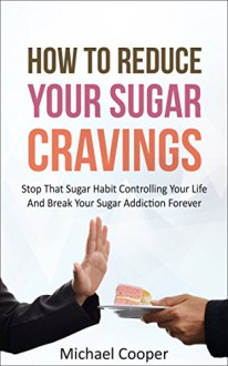 How To Reduce Your Sugar Cravings: Stop That Sugar Habit Controlling Your Life And Break Your Sugar Addiction Forever - Michael Cooper