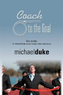 Coach to the Goal: 10 Truths to Transform Your Team Into Winners - Michael Duke