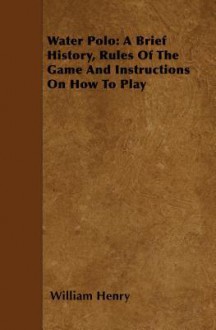 Water Polo: A Brief History, Rules of the Game and Instructions on How to Play - William Henry