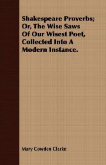 Shakespeare Proverbs; Or, the Wise Saws of Our Wisest Poet, Collected Into a Modern Instance - Mary Cowden Clarke