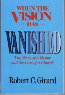 When the Vision Has Vanished: The Story of a Pastor and the Loss of a Church - Robert C. Girard